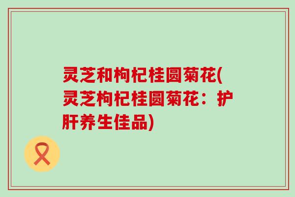 灵芝和枸杞桂圆菊花(灵芝枸杞桂圆菊花：护肝养生佳品)