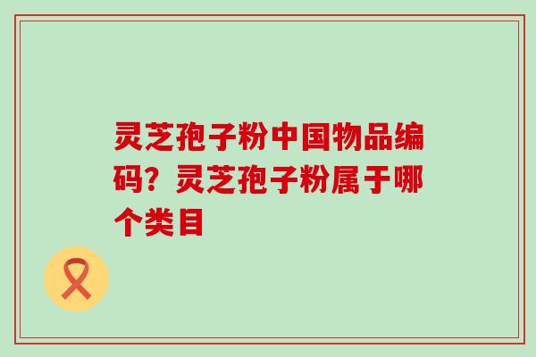 灵芝孢子粉中国物品编码？灵芝孢子粉属于哪个类目