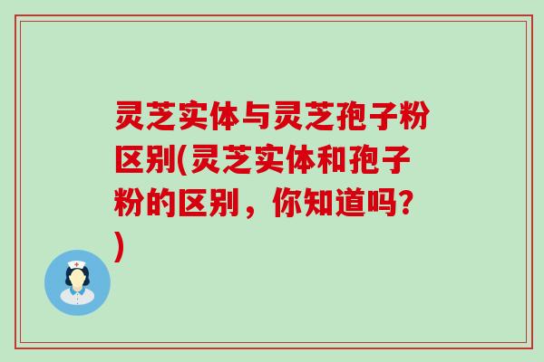 灵芝实体与灵芝孢子粉区别(灵芝实体和孢子粉的区别，你知道吗？)