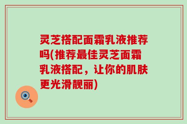 灵芝搭配面霜乳液推荐吗(推荐最佳灵芝面霜乳液搭配，让你的肌肤更光滑靓丽)
