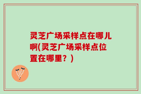 灵芝广场采样点在哪儿啊(灵芝广场采样点位置在哪里？)