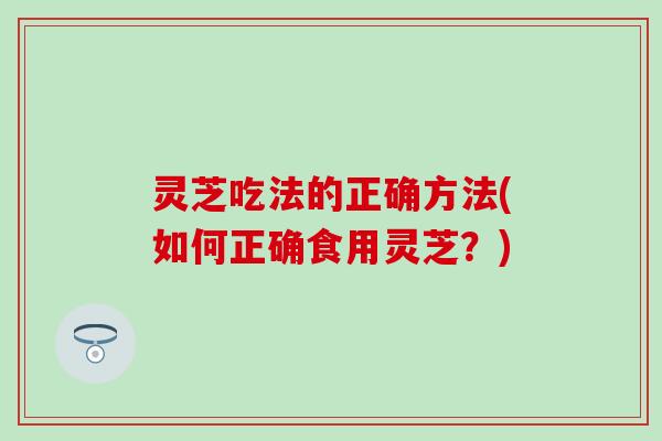 灵芝吃法的正确方法(如何正确食用灵芝？)