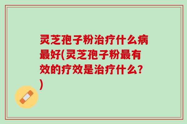 灵芝孢子粉治疗什么病最好(灵芝孢子粉最有效的疗效是治疗什么？)