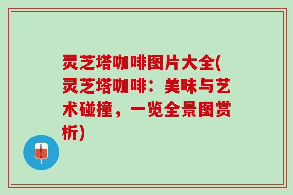 灵芝塔咖啡图片大全(灵芝塔咖啡：美味与艺术碰撞，一览全景图赏析)