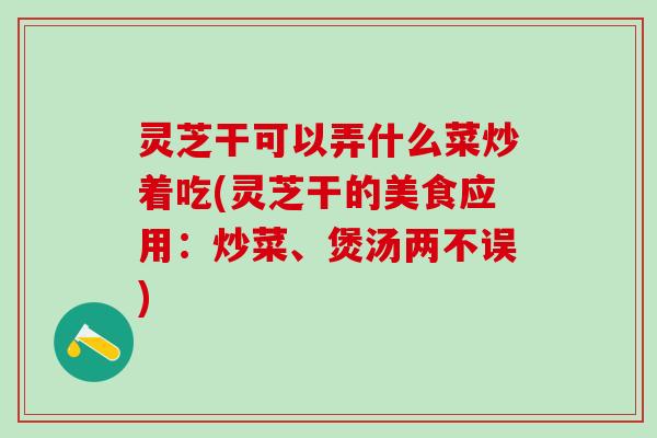 灵芝干可以弄什么菜炒着吃(灵芝干的美食应用：炒菜、煲汤两不误)