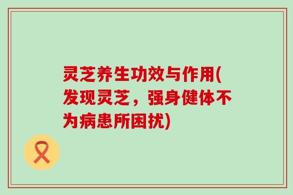 灵芝养生功效与作用(发现灵芝,强身健体不为患所困扰) 灵芝养生功效与作用(发现灵芝,强身健体不为患所困扰)
