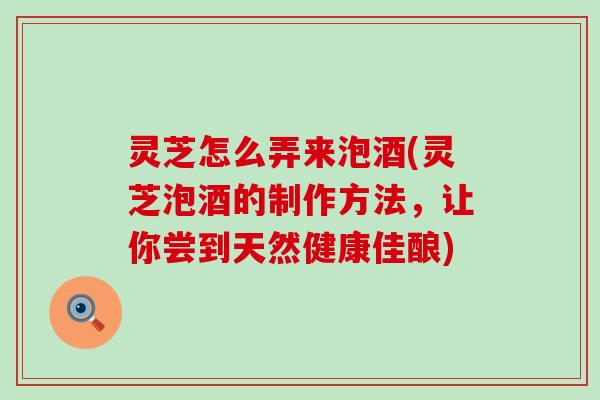 灵芝怎么弄来泡酒(灵芝泡酒的制作方法，让你尝到天然健康佳酿)