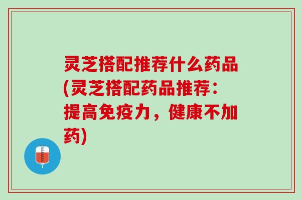 灵芝搭配推荐什么药品(灵芝搭配药品推荐：提高免疫力，健康不加药)