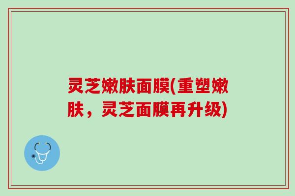 灵芝嫩肤面膜(重塑嫩肤，灵芝面膜再升级)