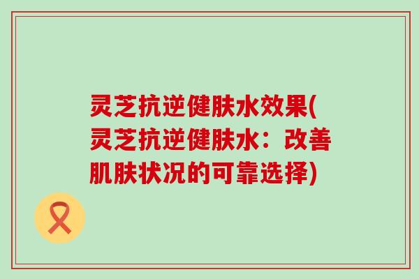 灵芝抗逆健肤水效果(灵芝抗逆健肤水：改善肌肤状况的可靠选择)