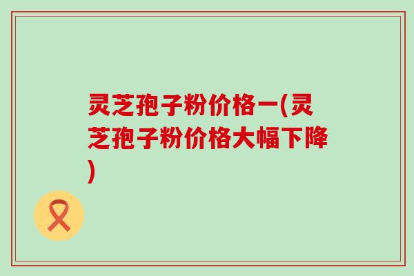 灵芝孢子粉价格一(灵芝孢子粉价格大幅下降)