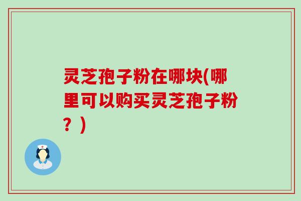 灵芝孢子粉在哪块(哪里可以购买灵芝孢子粉？)