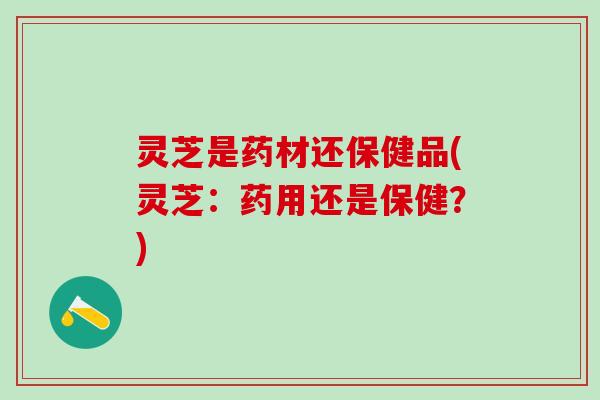 灵芝是药材还保健品(灵芝：药用还是保健？)