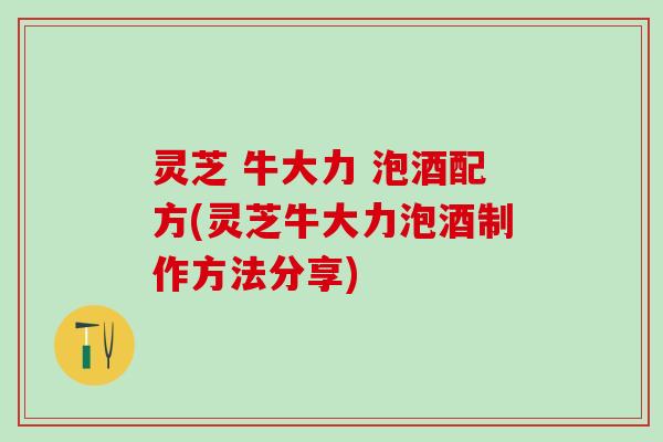 灵芝 牛大力 泡酒配方(灵芝牛大力泡酒制作方法分享)