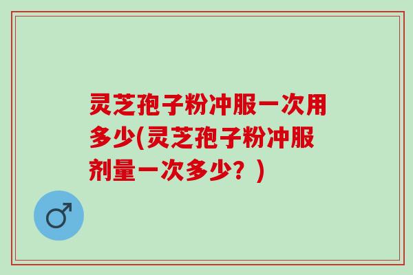 灵芝孢子粉冲服一次用多少(灵芝孢子粉冲服剂量一次多少？)