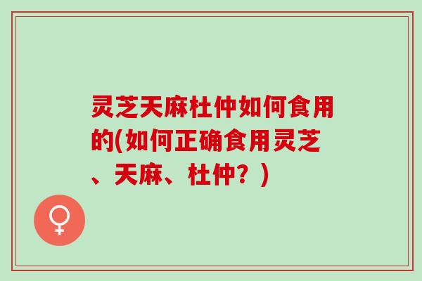 灵芝天麻杜仲如何食用的(如何正确食用灵芝、天麻、杜仲？)