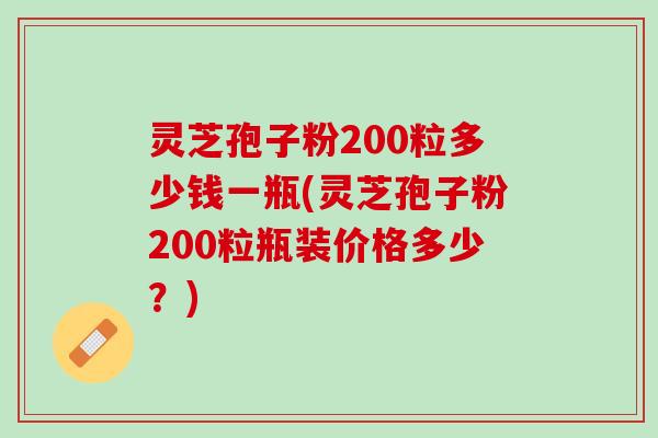 灵芝孢子粉200粒多少钱一瓶(灵芝孢子粉200粒瓶装价格多少？)