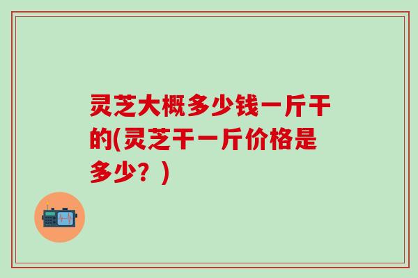 灵芝大概多少钱一斤干的(灵芝干一斤价格是多少？)