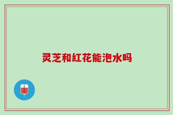 灵芝和红花能泡水吗