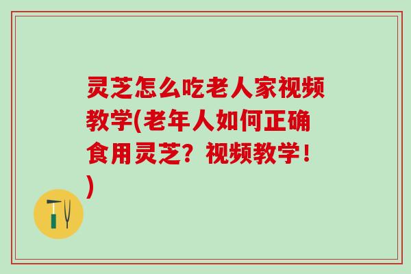 灵芝怎么吃老人家视频教学(老年人如何正确食用灵芝？视频教学！)