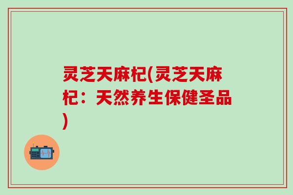 灵芝天麻杞(灵芝天麻杞：天然养生保健圣品)