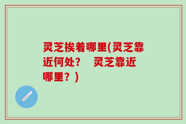 灵芝挨着哪里(灵芝靠近何处？  灵芝靠近哪里？)