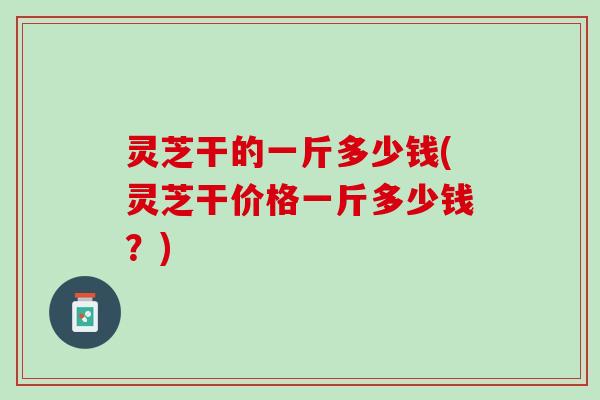 灵芝干的一斤多少钱(灵芝干价格一斤多少钱？)