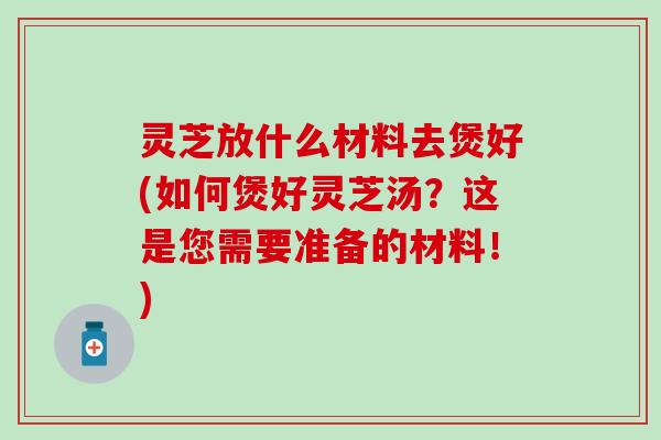 灵芝放什么材料去煲好(如何煲好灵芝汤？这是您需要准备的材料！)