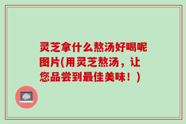 灵芝拿什么熬汤好喝呢图片(用灵芝熬汤，让您品尝到最佳美味！)