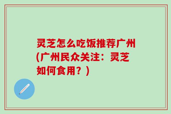 灵芝怎么吃饭推荐广州(广州民众关注：灵芝如何食用？)