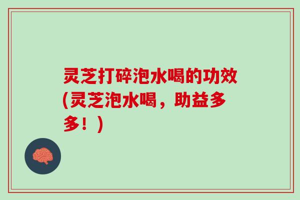 灵芝打碎泡水喝的功效(灵芝泡水喝，助益多多！)