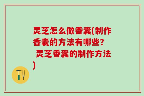 灵芝怎么做香囊(制作香囊的方法有哪些？  灵芝香囊的制作方法)