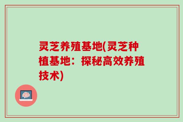 灵芝养殖基地(灵芝种植基地：探秘高效养殖技术)
