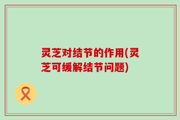 灵芝对结节的作用(灵芝可缓解结节问题)