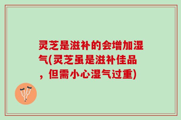 灵芝是滋补的会增加湿气(灵芝虽是滋补佳品，但需小心湿气过重)