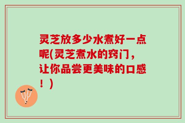灵芝放多少水煮好一点呢(灵芝煮水的窍门，让你品尝更美味的口感！)