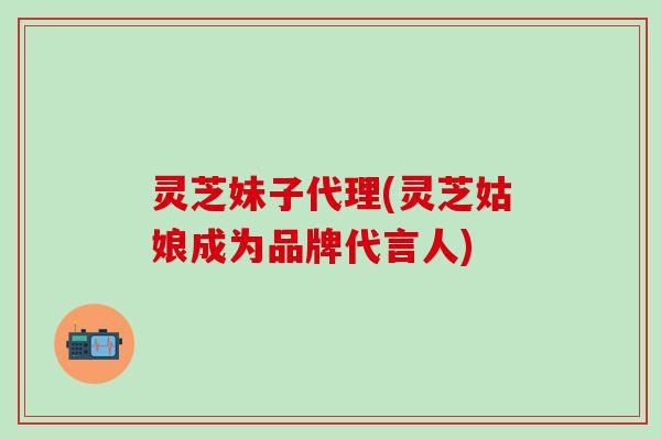 灵芝妹子代理(灵芝姑娘成为品牌代言人)