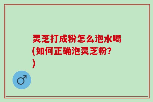 灵芝打成粉怎么泡水喝(如何正确泡灵芝粉？)
