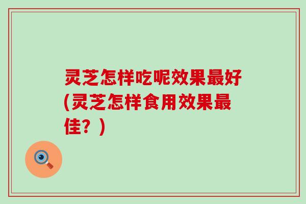 灵芝怎样吃呢效果最好(灵芝怎样食用效果最佳？)