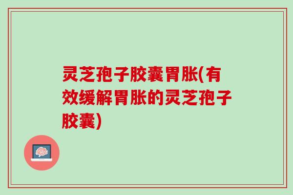 灵芝孢子胶囊胃胀(有效缓解胃胀的灵芝孢子胶囊)