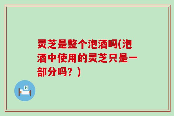 灵芝是整个泡酒吗(泡酒中使用的灵芝只是一部分吗？)