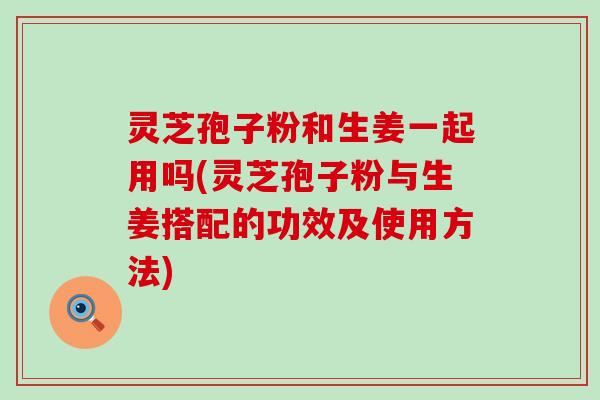 灵芝孢子粉和生姜一起用吗(灵芝孢子粉与生姜搭配的功效及使用方法)