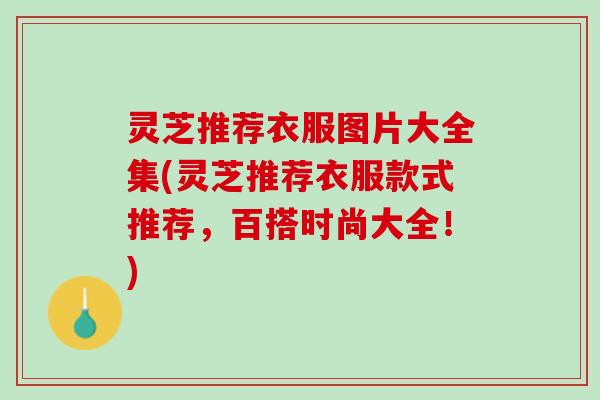 灵芝推荐衣服图片大全集(灵芝推荐衣服款式推荐，百搭时尚大全！)