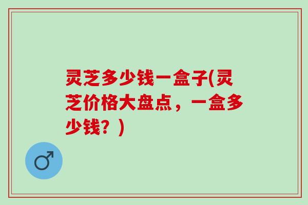 灵芝多少钱一盒子(灵芝价格大盘点，一盒多少钱？)