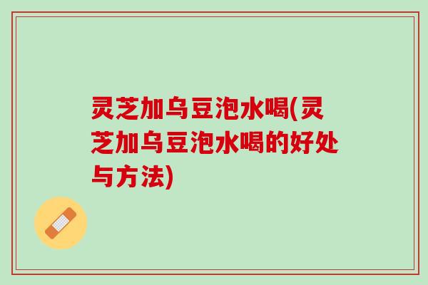 灵芝加乌豆泡水喝(灵芝加乌豆泡水喝的好处与方法)