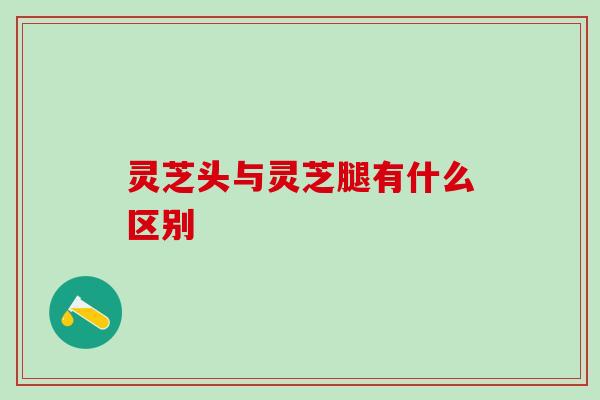 灵芝头与灵芝腿有什么区别