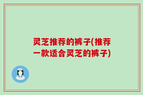 灵芝推荐的裤子(推荐一款适合灵芝的裤子)