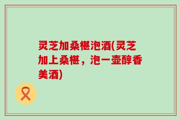 灵芝加桑椹泡酒(灵芝加上桑椹，泡一壶醇香美酒)