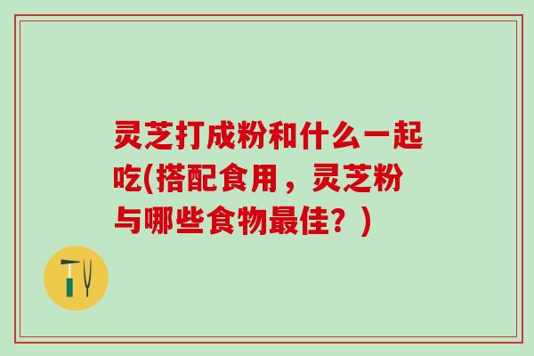 灵芝打成粉和什么一起吃(搭配食用，灵芝粉与哪些食物最佳？)