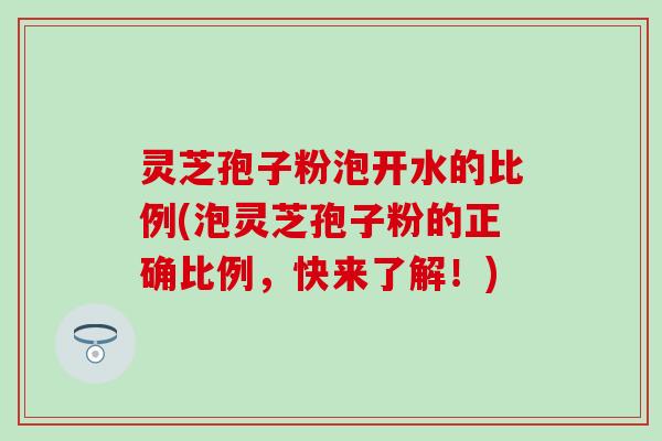 灵芝孢子粉泡开水的比例(泡灵芝孢子粉的正确比例，快来了解！)